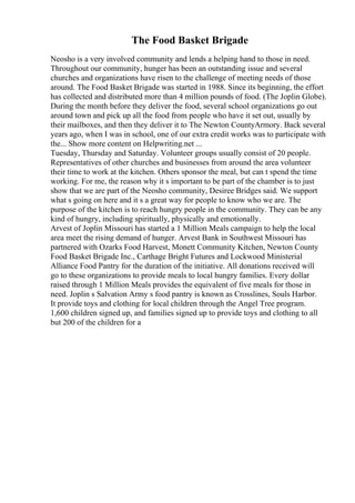 The Food Basket Brigade
Neosho is a very involved community and lends a helping hand to those in need.
Throughout our community, hunger has been an outstanding issue and several
churches and organizations have risen to the challenge of meeting needs of those
around. The Food Basket Brigade was started in 1988. Since its beginning, the effort
has collected and distributed more than 4 million pounds of food. (The Joplin Globe).
During the month before they deliver the food, several school organizations go out
around town and pick up all the food from people who have it set out, usually by
their mailboxes, and then they deliver it to The Newton CountyArmory. Back several
years ago, when I was in school, one of our extra credit works was to participate with
the... Show more content on Helpwriting.net ...
Tuesday, Thursday and Saturday. Volunteer groups usually consist of 20 people.
Representatives of other churches and businesses from around the area volunteer
their time to work at the kitchen. Others sponsor the meal, but can t spend the time
working. For me, the reason why it s important to be part of the chamber is to just
show that we are part of the Neosho community, Desiree Bridges said. We support
what s going on here and it s a great way for people to know who we are. The
purpose of the kitchen is to reach hungry people in the community. They can be any
kind of hungry, including spiritually, physically and emotionally.
Arvest of Joplin Missouri has started a 1 Million Meals campaign to help the local
area meet the rising demand of hunger. Arvest Bank in Southwest Missouri has
partnered with Ozarks Food Harvest, Monett Community Kitchen, Newton County
Food Basket Brigade Inc., Carthage Bright Futures and Lockwood Ministerial
Alliance Food Pantry for the duration of the initiative. All donations received will
go to these organizations to provide meals to local hungry families. Every dollar
raised through 1 Million Meals provides the equivalent of five meals for those in
need. Joplin s Salvation Army s food pantry is known as Crosslines, Souls Harbor.
It provide toys and clothing for local children through the Angel Tree program.
1,600 children signed up, and families signed up to provide toys and clothing to all
but 200 of the children for a
 