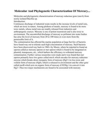 Molecular And Phylogenetic Characterization Of Mercury...
Molecular and phylogenetic characterization of mercury reductase gene (merA) from
newly isolated Bacillus sp.
Introduction:
Continuous discharge of industrial waste results in the increase levels of metal ions,
which are toxic in nature. Among plethora of metals, mercury is found to be more
toxic metals, whose metal ions are readily released from industries and
anthropogenic sources. Mercury is one of potent neurotoxin and is also toxic to
environment. The uncontrolled discharge of mercury as pollutant into water bodies
has arise the level of mercury from 20 to 100 times or even more from the
permissible limit of it.
The contamination has affected the marine population at large but few of bacteria
have found way out to tolerate such high concentration of mercury. Such bacteria
have been discovered way back in 1960 s by Moore, where he reported to found an
operon called as mercury operon or mer operon which is found to be integrated on
plasmid, transposons, etc., which harbors the efficiency to withstand mercury
contamination. Further various researches were made and it was found that mer
operon primarily have two genes called merA which encodes for mercury reductase
enzyme which breaks down inorganic form of mercury (Hg2+) to less toxic and
volatile form of mercury (Hg0), which is released in environment and the other gene
called merB which acts on organic form of mercury (CH3Hg+) to convert it into
Hg2+.Thus two major mechanisms are found to be associated with mercury
 