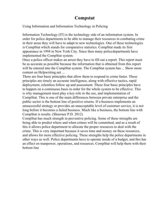 Compstat
Using Information and Information Technology in Policing
Information Technology (IT) is the technology side of an information system. In
order for police departments to be able to manage their resources in combating crime
in their areas they will have to adapt to new technologies. One of these technologies
is CompStat which stands for comparative statistics. CompStat made its first
appearance in 1994 in New York City. Since then many policedepartments have
implemented the CompStat system.
Once a police officer makes an arrest they have to fill out a report. This report must
be as accurate as possible because the information that is obtained from this report
will be entered into the CompStat system. The CompStat system has ... Show more
content on Helpwriting.net ...
There are four basic principles that allow them to respond to crime faster. These
principles are timely an accurate intelligence, along with effective tactics, rapid
deployment, relentless follow up and assessment. These four basic principles have
to happen on a continuous basis in order for the whole system to be effective. This
is why management must play a key role in the use, and implementation of
CompStat. This is one of the main differences between private enterprise and the
public sector is the bottom line of positive returns. If a business implements an
unsuccessful strategy or provides an unacceptable level of customer service, it is not
long before it becomes a failed business. Much like a business, the bottom line with
CompStat is results. (Shawnee P.D. 2012)
CompStat has much strength in preventive policing. Some of these strengths are
being able to predict where and when crimes will be committed, and as a result of
this it allows police department to allocate the proper resources to deal with the
crime. This is very important because it saves time and money on these resources,
and allows for more effective policing. These strengths help the police departments in
other ways as well. Police departments have to operate inside of a budget, and this has
an effect on manpower, operations, and resources. CompStat will help them with their
bottom line
 