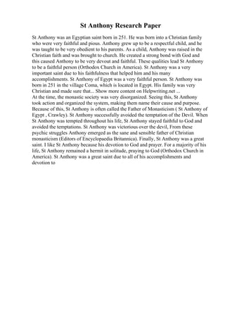 St Anthony Research Paper
St Anthony was an Egyptian saint born in 251. He was born into a Christian family
who were very faithful and pious. Anthony grew up to be a respectful child, and he
was taught to be very obedient to his parents. As a child, Anthony was raised in the
Christian faith and was brought to church. He created a strong bond with God and
this caused Anthony to be very devout and faithful. These qualities lead St Anthony
to be a faithful person (Orthodox Church in America). St Anthony was a very
important saint due to his faithfulness that helped him and his many
accomplishments. St Anthony of Egypt was a very faithful person. St Anthony was
born in 251 in the village Coma, which is located in Egypt. His family was very
Christian and made sure that... Show more content on Helpwriting.net ...
At the time, the monastic society was very disorganized. Seeing this, St Anthony
took action and organized the system, making them name their cause and purpose.
Because of this, St Anthony is often called the Father of Monasticism ( St Anthony of
Egypt , Crawley). St Anthony successfully avoided the temptation of the Devil. When
St Anthony was tempted throughout his life, St Anthony stayed faithful to God and
avoided the temptations. St Anthony was victorious over the devil, From these
psychic struggles Anthony emerged as the sane and sensible father of Christian
monasticism (Editors of Encyclopaedia Britannica). Finally, St Anthony was a great
saint. I like St Anthony because his devotion to God and prayer. For a majority of his
life, St Anthony remained a hermit in solitude, praying to God (Orthodox Church in
America). St Anthony was a great saint due to all of his accomplishments and
devotion to
 