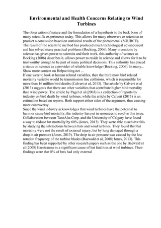 Environmental and Health Concerns Relating to Wind
Turbines
The observation of nature and the formulation of a hypothesis is the back bone of
many scientific experiments today. This allows for many observers or scientists to
product a conclusion based on statistical results of the phenomenal (SOURCE).
The result of the scientific method has produced much technological advancement
and has solved many practical problems (Bocking, 2006). Many inventions by
science has given power to scientist and their work, this authority of science as
Bocking (2006) describes it, allows power to reside in science and allows for it to be
trustworthy enough to be part of many political decisions. This authority has placed
a status on science as a provider of reliable knowledge (Bocking, 2006). In many...
Show more content on Helpwriting.net ...
If one were to look at human related variables, then the third most bird related
mortality variable would be transmission line collisions, which is responsible for
more than 16 million bird deaths (Calvert et al, 2013). The article by Calvert et al
(2013) suggests that there are other variables that contribute higher bird mortality
than wind power. The article by Pagel et al (2003) is a collection of reports by
industry on bird death by wind turbines, while the article by Calvert (2013) is an
estimation based on reports. Both support either sides of the argument, thus causing
more controversy.
Since the wind industry acknowledges that wind turbines have the potential to
harm or cause bird mortality, the industry has put in resources to resolve this issue.
Collaboration between TansAlta Corp. and the University of Calgary have found
a way to reduce bat mortality by 60% (Jones, 2013). They were able to achieve this
by studying the interactions between bats and wind turbines. They found that bat
mortality were not the result of external injury, but by lung damaged through a
drop in air pressure (Jones, 2013). The drop in air pressure was caused by the low
rotation frequency of the turbine blades (Baewald et al, 2008; Jones, 2013). This
finding has been supported by other research papers such as the one by Baewald et
al (2008) Barotrauma is a significant cause of bat fatalities at wind turbines. Their
findings were that 8% of bats had only external
 