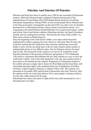 Palestine And Palestine Of Palestine
Palestine and Israel have been in conflict since 1948 for the ownership of Palestinian
territory. When the Ottoman Empire collapsed, Palestine became part of the
administration of Great Britain after WWI despite British promises of a definite
Palestinian independence. During WWII, several Jewish people fled to Palestine due
to the Nazi persecution. Consequently, by the end of this war, there were six hundred
thousand Jews in Palestinian territory, which created a coexistence tension. As a
consequence, the United Nations divided Palestine in two equal sized regions: Arabic
and Jewish. Once Great Britain withdrew Palestinian territory, the State of Israelwas
created, and was seeking more territory. This became the cause of the conflict. As...
Show more content on Helpwriting.net ...
Since the beginning of the Arab Israeli conflict, a two state solution has been
implemented in order to appease the issue. However, after more than 50 years, the
world has realized that the conflict has only increased, and become worse and
harder to solve. On the one hand, there is the two state solution which consists in
splitting both nations in two different states. One for Palestine and one for Israel
side by side. The framework of the solution is set out in UN resolutions on the
Peaceful settlement of the question of Palestine, going back to 1974 (Abunimah
130) which is a document that stablishes the two state solution as a way to solve the
Arab Israeli conflict. And on the other hand there is the one state solution which is
also known as the binational state solution. Proponents of a binational solution to
the conflict advocate a single state in Israel, the West Bank and the Gaza Strip, with
citizenship and equal rights in the combined entity for all inhabitants of all three
territories, without regard to ethnicity or religion (Tilley 250). This solution was
presented on November 2007 and has been in discussion since then. However, after
the outburst of the war in the Gaza Strip in 2014, more people is starting to believe
it is the only viable solution for the issue.
Palestinians have had a real reason to fight all this time, their homeland for over a
thousand years was taken,
 