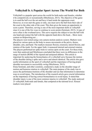 Volleyball Is A Popular Sport Across The World For Both
Volleyball is a popular sport across the world for both males and females, whether
it be competitively or recreationally (Mitchinson, 2013). The objective of the game
is to send the ball over the net and have it land inside the opponents court.
However, to even start the game or rally, one must serve the ball from their side of
the court to the other side of the court. This then gives the teams an opportunity to
score a point. Therefore, serving is one of the most important skills in volleyball
since it is one of the few ways to continue to score points (Seminati, 2015). A type of
serve often is the overhand serve. This serve requires the subject to toss the ball with
one hand and contact the ball with the opposite hand above the head.... Show more
content on Helpwriting.net ...
The players were tested using a ten camera motion analysis system. Markers were
placed on various spots on the body to assess movements at the pelvis, thorax,
shoulder, arm, and hand. The markers measure flexion, extension, lateral flexion, and
rotation of the trunk. For the upper limb, it measured internal and external rotation.
The players performed ten spike trials to various spots on the court. For these trials,
were then analyzed and Mitchinson concluded that there were no differences in the
range of motion (ROM) of the injured and uninjured athletes. This article is
important for analyzing the biomechanics of a volleyball serve because the motion
of the shoulder during a spike and a serve and almost identical. The article also gave
useful information on the sport of volleyball and the importance of having proper
shoulder movement to successfully swing (Mitchinson, 2013).
Elena Seminati, and other scientists, conducted a study on the shoulder range of
motion and humerus rotation in volleyball. The main purpose of the study was to
assess the performance/motions of the shoulder and use that information to determine
ways to avoid injury. The introduction of the research article gave crucial information
on the importance of having correct biomechanics to avoid injury. It stated that
shoulder injury is one of the most common injuries in volleyball. The study analyzed
21 volleyball, both male and female, that competed at the national level. Sixteen
markers were placed
 