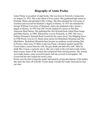 Biography of Annie Prolux
Annie Prolux is an author of eight books. She was born in Norwich, Connecticut
on August 22, 1935. She is the oldest of fives sisters. She graduated high school in
Portland, Maine and attended Colby College. She then attended the University of
Vermont and received her bachelor s degree in History. In 1973 she attended Sir
George Williams University of Montreal, where she graduated with a master s
degree in History. In 1983 and 1987 Proulx landed two stories in The Best
American Short Stories. She published her first fictional book called Heart Songs
and Other Stories, in 1988, followed by a novel, Postcards, in 1992. She won a
Pulitzer Prizeand a National Book Award for the comic novel, The Shipping News.
In 1998 Proulx won two O. Henry prize stories for Brokeback Mountain and The
Mud Below. Brokeback Mountain later became an academy award winning film.
In Prolux s short story 55 Miles to the Gas Pump, a drunken rancher named Mr.
Croom hides a secret from his wife. He gets drunk and falls off a cliff. After his
death Mrs. Croom s curiosity sets in. She cuts a hole in the roof and reveals twelve
dead women. Some of the women she recognized from missing posters. The women
were badly beaten, some covered in paint, and one covered in newspapers. Mr.
Croom had the attic locked for twelve years.
Proulx uses the plot to keep the reader interested by giving descriptions of the bodies.
She starts the story off with Mr. Croom death. It keeps the reader interested to find
out what
 