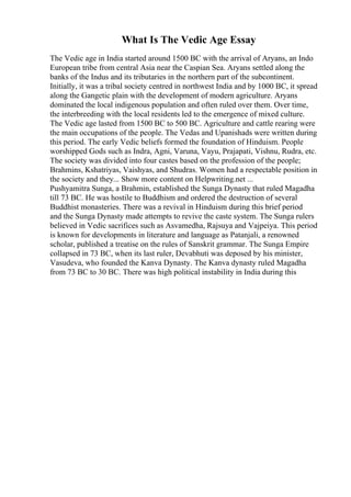 What Is The Vedic Age Essay
The Vedic age in India started around 1500 BC with the arrival of Aryans, an Indo
European tribe from central Asia near the Caspian Sea. Aryans settled along the
banks of the Indus and its tributaries in the northern part of the subcontinent.
Initially, it was a tribal society centred in northwest India and by 1000 BC, it spread
along the Gangetic plain with the development of modern agriculture. Aryans
dominated the local indigenous population and often ruled over them. Over time,
the interbreeding with the local residents led to the emergence of mixed culture.
The Vedic age lasted from 1500 BC to 500 BC. Agriculture and cattle rearing were
the main occupations of the people. The Vedas and Upanishads were written during
this period. The early Vedic beliefs formed the foundation of Hinduism. People
worshipped Gods such as Indra, Agni, Varuna, Vayu, Prajapati, Vishnu, Rudra, etc.
The society was divided into four castes based on the profession of the people;
Brahmins, Kshatriyas, Vaishyas, and Shudras. Women had a respectable position in
the society and they... Show more content on Helpwriting.net ...
Pushyamitra Sunga, a Brahmin, established the Sunga Dynasty that ruled Magadha
till 73 BC. He was hostile to Buddhism and ordered the destruction of several
Buddhist monasteries. There was a revival in Hinduism during this brief period
and the Sunga Dynasty made attempts to revive the caste system. The Sunga rulers
believed in Vedic sacrifices such as Asvamedha, Rajsuya and Vajpeiya. This period
is known for developments in literature and language as Patanjali, a renowned
scholar, published a treatise on the rules of Sanskrit grammar. The Sunga Empire
collapsed in 73 BC, when its last ruler, Devabhuti was deposed by his minister,
Vasudeva, who founded the Kanva Dynasty. The Kanva dynasty ruled Magadha
from 73 BC to 30 BC. There was high political instability in India during this
 