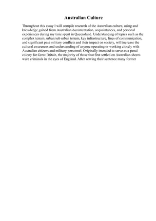 Australian Culture
Throughout this essay I will compile research of the Australian culture, using and
knowledge gained from Australian documentation, acquaintances, and personal
experiences during my time spent in Queensland. Understanding of topics such as the
complex terrain, urban/sub urban terrain, key infrastructure, lines of communication,
and significant past military conflicts and their impact on society, will increase the
cultural awareness and understanding of anyone operating or working closely with
Australian citizens and military personnel. Originally intended to serve as a penal
colony for Great Britain, the majority of those that first settled on Australian shores
were criminals in the eyes of England. After serving their sentence many former
 