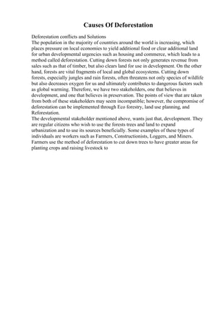 Causes Of Deforestation
Deforestation conflicts and Solutions
The population in the majority of countries around the world is increasing, which
places pressure on local economies to yield additional food or clear additional land
for urban developmental urgencies such as housing and commerce, which leads to a
method called deforestation. Cutting down forests not only generates revenue from
sales such as that of timber, but also clears land for use in development. On the other
hand, forests are vital fragments of local and global ecosystems. Cutting down
forests, especially jungles and rain forests, often threatens not only species of wildlife
but also decreases oxygen for us and ultimately contributes to dangerous factors such
as global warming. Therefore, we have two stakeholders, one that believes in
development, and one that believes in preservation. The points of view that are taken
from both of these stakeholders may seem incompatible; however, the compromise of
deforestation can be implemented through Eco forestry, land use planning, and
Reforestation.
The developmental stakeholder mentioned above, wants just that, development. They
are regular citizens who wish to use the forests trees and land to expand
urbanization and to use its sources beneficially. Some examples of these types of
individuals are workers such as Farmers, Constructionists, Loggers, and Miners.
Farmers use the method of deforestation to cut down trees to have greater areas for
planting crops and raising livestock to
 
