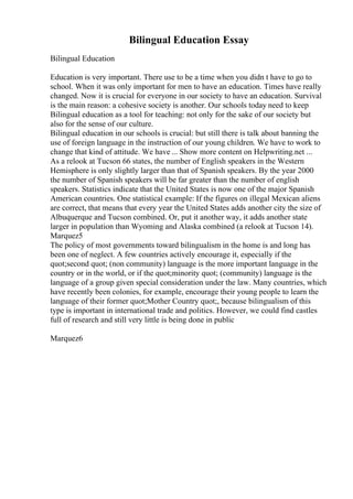 Bilingual Education Essay
Bilingual Education
Education is very important. There use to be a time when you didn t have to go to
school. When it was only important for men to have an education. Times have really
changed. Now it is crucial for everyone in our society to have an education. Survival
is the main reason: a cohesive society is another. Our schools today need to keep
Bilingual education as a tool for teaching: not only for the sake of our society but
also for the sense of our culture.
Bilingual education in our schools is crucial: but still there is talk about banning the
use of foreign language in the instruction of our young children. We have to work to
change that kind of attitude. We have ... Show more content on Helpwriting.net ...
As a relook at Tucson 66 states, the number of English speakers in the Western
Hemisphere is only slightly larger than that of Spanish speakers. By the year 2000
the number of Spanish speakers will be far greater than the number of english
speakers. Statistics indicate that the United States is now one of the major Spanish
American countries. One statistical example: If the figures on illegal Mexican aliens
are correct, that means that every year the United States adds another city the size of
Albuquerque and Tucson combined. Or, put it another way, it adds another state
larger in population than Wyoming and Alaska combined (a relook at Tucson 14).
Marquez5
The policy of most governments toward bilingualism in the home is and long has
been one of neglect. A few countries actively encourage it, especially if the
quot;second quot; (non community) language is the more important language in the
country or in the world, or if the quot;minority quot; (community) language is the
language of a group given special consideration under the law. Many countries, which
have recently been colonies, for example, encourage their young people to learn the
language of their former quot;Mother Country quot;, because bilingualism of this
type is important in international trade and politics. However, we could find castles
full of research and still very little is being done in public
Marquez6
 