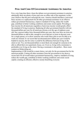 Pros And Cons Of Government Assistance In America
For a very long time there s been the debate over government assistance in america,
admittedly there are plenty of pros and cons on either side of the argument, in this
case I believe that the pros outweigh the cons. America should introduce a universal
basic income as a replacement for all other government assistance in an effort to
reduce government bureaucracy, improve standard of living, reduce the wealth
gap, contribute to better working conditions and create social capital. Providing a
base income for all americans regardless of previous income would greatly affect
the standard of living in america. Replacing all other government benefits with ten
thousand dollars per year for all american citizens over the age of eighteen years
old. Say a person makes forty thousand dollars per year, they now have an extra ten
thousand dollars to add to that, enough to cover daycare or assist in daycare costs
for a single parent, or to allow someone who works three jobs to now be able to to
work two instead. It s no secret that ten thousand more dollars per year would be
helpful to anyone, but for some it could be the difference between living on the
street or not. Yes, ten thousand dollars is most likely not enough for someone to be
able to afford their own apartment, house, ect. Even so, living with a roommate is
preferable over living on the street. Having a roommate is the perfect... Show more
content on Helpwriting.net ...
Implementing a UBI would be a smart choice, not only for the government but for the
american people. Cutting all other assistance from the government to lay down a
secure base for all would reduce government bureaucracy, improve standard of living,
reduce the wealth gap, contribute to better working conditions and create social
capital, creating an efficient, effective society benefiting everyone
 