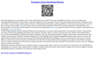 Persuasive Essay On Internet Privacy
How many apps have you used today, or how many websites have you visited? The answer is probably very many, some even without your
knowledge. Behind the pixels of your phone or personal computer's screen, thousands of bytes of data are being transmitted. Most of that data is what
you'd expect: e–mail, texting, weather, games, and so on. Unfortunately there has been a growing problem over the last several years, and it's not one
that is obvious to the average internet user. Some of that sent data contains information which isn't necessary, oftentimes it's personal data. Your
browsing habits, favorite games, most listened to music genres are being shared to advertising agencies for profit. Privacy is quickly vanishing from the
internet and...show more content...
In 2009 Google made the decision, despite profiting from ads long before, to construct advertising profiles of you and then sell them. These profiles
are used to construct more appealing ads based on your interests. Not only is this an invasion of your privacy, but it also has more harmful effects
like creating an echochamber. Facebook and Google's algorithms, which use their generated profiles, suggest search results or articles based on what
it thinks your interests are. Mallory Locklear investigates this in her Engadget article, Google has targeted ads based on hate speech, too, where she
explains that this problem can lead to racists having their beliefs affirmed rather than challenged. This is not only harmful to society, but it can also
affect you. Racism was just the example used in that article, but that kind of idea reinforcement can happen on any subject matter. Make no mistake,
however, Google and Facebook are not the only websites to do this, so the question "how can I stop this?" has but only one answer: you can't. Although
what you can do is minimize it.
Reducing the tracking is difficult, but it is possible. Google is a search engine, and an extensive one at that, but it is not the only one. DuckDuckGo at
duckduckgo.com is another search engine similar to Google. It produces many of the same search results as Google, but it does not engage in tracking.
DuckDuckGo promises, and delivers, an anonymous search engine which
Get more content on HelpWriting.net
 