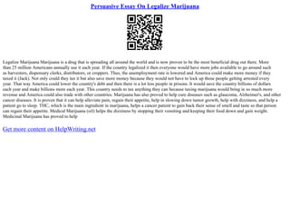 Persuasive Essay On Legalize Marijuana
Legalize Marijuana Marijuana is a drug that is spreading all around the world and is now proven to be the most beneficial drug out there. More
than 25 million Americans annually use it each year. If the country legalized it then everyone would have more jobs available to go around such
as harvesters, dispensary clerks, distributors, or croppers. Thus, the unemployment rate is lowered and America could make more money if they
taxed it (Jack). Not only could they tax it but also save more money because they would not have to lock up those people getting arrested every
year. That way America could lower the country's debt and then there is a lot less people in prisons. It would save the country billions of dollars
each year and make billions more each year. This country needs to tax anything they can because taxing marijuana would bring in so much more
revenue and America could also trade with other countries. Marijuana has also proved to help cure diseases such as glaucoma, Alzheimer's, and other
cancer diseases. It is proven that it can help alleviate pain, regain their appetite, help in slowing down tumor growth, help with dizziness, and help a
patient go to sleep. THC, which is the main ingredient in marijuana, helps a cancer patient to gain back their sense of smell and taste so that person
can regain their appetite. Medical Marijuana (oil) helps the dizziness by stopping their vomiting and keeping their food down and gain weight.
Medicinal Marijuana has proved to help
Get more content on HelpWriting.net
 