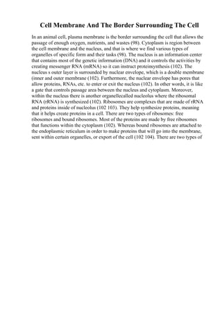 Cell Membrane And The Border Surrounding The Cell
In an animal cell, plasma membrane is the border surrounding the cell that allows the
passage of enough oxygen, nutrients, and wastes (98). Cytoplasm is region between
the cell membrane and the nucleus, and that is where we find various types of
organelles of specific form and their tasks (98). The nucleus is an information center
that contains most of the genetic information (DNA) and it controls the activities by
creating messenger RNA (mRNA) so it can instruct proteinsynthesis (102). The
nucleus s outer layer is surrounded by nuclear envelope, which is a double membrane
(inner and outer membrane (102). Furthermore, the nuclear envelope has pores that
allow proteins, RNAs, etc. to enter or exit the nucleus (102). In other words, it is like
a gate that controls passage area between the nucleus and cytoplasm. Moreover,
within the nucleus there is another organellecalled nucleolus where the ribosomal
RNA (rRNA) is synthesized (102). Ribosomes are complexes that are made of rRNA
and proteins inside of nucleolus (102 103). They help synthesize proteins, meaning
that it helps create proteins in a cell. There are two types of ribosomes: free
ribosomes and bound ribosomes. Most of the proteins are made by free ribosomes
that functions within the cytoplasm (102). Whereas bound ribosomes are attached to
the endoplasmic reticulum in order to make proteins that will go into the membrane,
sent within certain organelles, or export of the cell (102 104). There are two types of
 