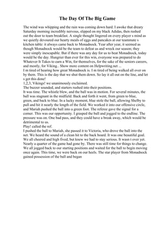 The Day Of The Big Game
The wind was whipping and the rain was coming down hard. I awoke that dreary
Saturday morning incredibly nervous, slipped on my black Adidas, then rushed
out the door to team breakfast. A single thought lingered on every player s mind as
we quietly devoured our hearty meals of eggs and pancakes at our teammate s
kitchen table: it always came back to Monadnock. Year after year, it seemed as
though Monadnock would be the team to defeat us and wreck our season; they
were simply inescapable. But if there was any day for us to beat Monadnock, today
would be the day. Hungrier than ever for this win, everyone was prepared to do
Whatever It Takes to earn a Win, for themselves, for the sake of the seniors careers,
and mostly, for Viking... Show more content on Helpwriting.net ...
I m tired of hearing how great Monadnock is. I m tired of being walked all over on
by them. This is the day that we shut them down. So lay it all out on the line, and let
s get this done!
1,2,3, Vikings! we unanimously exclaimed.
The buzzer sounded, and starters rushed into their positions.
It was time. The whistle blew, and the ball was in motion. For several minutes, the
ball was stagnant in the midfield. Back and forth it went, from green to blue,
green, and back to blue. In a lucky moment, blue stole the ball, allowing Shelby to
pull and hit it nearly the length of the field. We worked it into our offensive circle,
and Mariah pushed the ball into a green foot. The referee gave the signal for a
corner. This was our opportunity. I grasped the ball and jogged to the endline. The
pressure was on. One bad pass, and they could have a break away, which would be
detrimental to us.
Play! called the ref.
I pushed the ball to Mariah, she passed it to Victoria, who drove the ball into the
net. We heard the sound of a clean hit to the back board. It was one beautiful goal.
We all cheered and high fived, but knew we had to stay serious. It wasn t over yet.
Nearly a quarter of the game had gone by. There was still time for things to change.
We all jogged back to our starting positions and waited for the ball to begin moving
once again. This time, we were back on our heels. The star player from Monadnock
gained possession of the ball and began
 