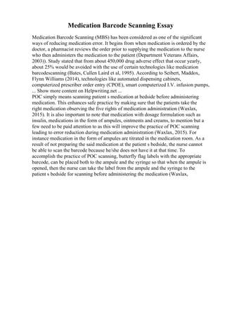 Medication Barcode Scanning Essay
Medication Barcode Scanning (MBS) has been considered as one of the significant
ways of reducing medication error. It begins from when medication is ordered by the
doctor, a pharmacist reviews the order prior to supplying the medication to the nurse
who then administers the medication to the patient (Department Veterans Affairs,
2003)). Study stated that from about 450,000 drug adverse effect that occur yearly,
about 25% would be avoided with the use of certain technologies like medication
barcodescanning (Bates, Cullen Laird et al, 1995). According to Seibert, Maddox,
Flynn Williams (2014), technologies like automated dispensing cabinets,
computerized prescriber order entry (CPOE), smart computerized I.V. infusion pumps,
... Show more content on Helpwriting.net ...
POC simply means scanning patient s medication at bedside before administering
medication. This enhances safe practice by making sure that the patients take the
right medication observing the five rights of medication administration (Waxlax,
2015). It is also important to note that medication with dosage formulation such as
insulin, medications in the form of ampules, ointments and creams, to mention but a
few need to be paid attention to as this will improve the practice of POC scanning
leading to error reduction during medication administration (Waxlax, 2015). For
instance medication in the form of ampules are titrated in the medication room. As a
result of not preparing the said medication at the patient s bedside, the nurse cannot
be able to scan the barcode because he/she does not have it at that time. To
accomplish the practice of POC scanning, butterfly flag labels with the appropriate
barcode, can be placed both to the ampule and the syringe so that when the ampule is
opened, then the nurse can take the label from the ampule and the syringe to the
patient s bedside for scanning before administering the medication (Waxlax,
 