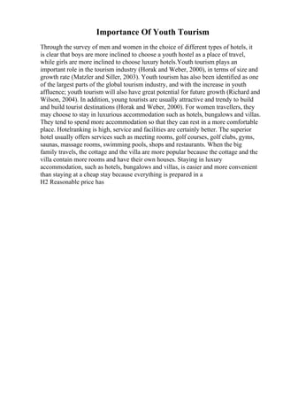 Importance Of Youth Tourism
Through the survey of men and women in the choice of different types of hotels, it
is clear that boys are more inclined to choose a youth hostel as a place of travel,
while girls are more inclined to choose luxury hotels.Youth tourism plays an
important role in the tourism industry (Horak and Weber, 2000), in terms of size and
growth rate (Matzler and Siller, 2003). Youth tourism has also been identified as one
of the largest parts of the global tourism industry, and with the increase in youth
affluence; youth tourism will also have great potential for future growth (Richard and
Wilson, 2004). In addition, young tourists are usually attractive and trendy to build
and build tourist destinations (Horak and Weber, 2000). For women travellers, they
may choose to stay in luxurious accommodation such as hotels, bungalows and villas.
They tend to spend more accommodation so that they can rest in a more comfortable
place. Hotelranking is high, service and facilities are certainly better. The superior
hotel usually offers services such as meeting rooms, golf courses, golf clubs, gyms,
saunas, massage rooms, swimming pools, shops and restaurants. When the big
family travels, the cottage and the villa are more popular because the cottage and the
villa contain more rooms and have their own houses. Staying in luxury
accommodation, such as hotels, bungalows and villas, is easier and more convenient
than staying at a cheap stay because everything is prepared in a
H2 Reasonable price has
 