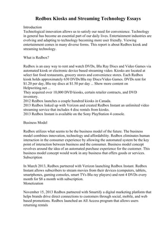 Redbox Kiosks and Streaming Technology Essays
Introduction
Technological innovation allows us to satisfy our need for convenience. Technology
in general has become an essential part of our daily lives. Entertainment industries are
evolving and adapting to technology becoming more user friendly. Viewing
entertainment comes in many diverse forms. This report is about Redbox kiosk and
streaming technology.
What is Redbox?
Redbox is an easy way to rent and watch DVDs, Blu Ray Discs and Video Games via
automated kiosk or electronic device based streaming video. Kiosks are located at
select fast food restaurants, grocery stores and convenience stores. Each Redbox
kiosk holds approximately 630 DVDs/Blu ray Discs/Video Games. DVDs rent for
$1.20 per day, Blu ray discs at $1.50 per day ... Show more content on
Helpwriting.net ...
They acquired over 10,000 DVD kiosks, certain retailer contracts, and DVD
inventory.
2012 Redbox launches a couple hundred kiosks in Canada.
2013 Redbox linked up with Verizon and created Redbox Instant an unlimited video
streaming service that includes 4 disc rentals from kiosks.
2013 Redbox Instant is available on the Sony PlayStation 4 console.
Business Model
Redbox utilizes what seems to be the business model of the future. The business
model combines innovation, technology and affordability. Redbox eliminates human
interaction in the consumer experience by allowing the automated system be the key
point of interaction between business and the consumer. Business model concept
revolves around the idea of an automated purchase experience for the customer. This
business model concept would work in any business that offers goods or services.
Subscription
In March 2013, Redbox partnered with Verizon launching Redbox Instant. Redbox
Instant allows subscribers to stream movies from their devices (computers, tablets,
smartphones, gaming consoles, smart TVs Blu ray players) and rent 4 DVDs every
month for $8 a month with subscription.
Monetization
November 15, 2013 Redbox partnered with Smartify a digital marketing platform that
helps brands drive direct connections to customers through social, mobile, and web
based promotions. Redbox launched an All Access program that allows users
returning rentals
 