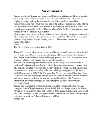 Xerxes Invasion
Xerxes invasion of Greece was unsuccessful due to myriad causes. Being a son of a
great King Darius, he was coerced to live up to his Father s name and be as a
mighty sovereign as King Darius was. Xerxes failure evolved around his
mannerisms, as he was a man who was irresolute and need persuasion. Only after he
was given that assertiveness, was he able to go forth with decisions. His tactics that
he performed during the Battle of Thermopylaeand the Battle of Salamisalso portray
Xerxes defeat of the invasion of Greece.
King Xerxes I was the son of King Darius the Great, arguably the greatest monarch in
all of the ancient world 1. Unlike his more successful father Darius, Xerxes actions
did not strengthen the Persian Empire, but led ... Show more content on
Helpwriting.net ...
CAIS
The Circle of Ancient Iranian Studies. 1998.
Though Xerxes had a huge army, in that small space he could only use a fraction of
his men at a time. Xerxes sent group after group of Persian warriors into the pass.
The Greeks, who had better armor and longer spears (Sacks 246), slaughtered each
group of fighters. Even Xerxes elite legion of Immortals
The Battle of Thermopylae was very important as a delay tactic and because it
made the Persians overly confident. It allowed the Athenians time to evacuate their
city and send the elderly citizens and the city s treasure to the island of Salamis and
the women and children to safety in Troezen while preparing the men for a naval
battle (Pomeroy et al 194). After Thermopylae, Xerxes was so confident that when
the Greeks sent him a message through a slave of Persian descent, he took their bait
and fought a naval battle that he was not prepared for (Baker 89). A storm at
Artemisium had badly damaged his fleet during the Battle of Thermopylae.
SALAMIS WAR
Xerxes was so confident with himself, that when the Greeks sent him a message
through a slave of Persian descent , he took their bait and fought a naval battle that
he was not prepared for (Baker 89). Despite a storm occurring at Artemisium, which
had badly damaged his fleet during the Battle of Thermopylae, he still sent his ships
to the narrow straits at Salamis (Pomeroy et al 196).
Xerxes was
 