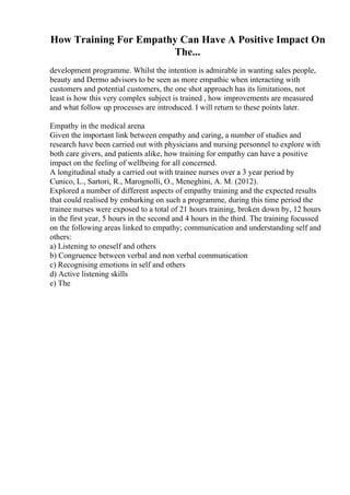 How Training For Empathy Can Have A Positive Impact On
The...
development programme. Whilst the intention is admirable in wanting sales people,
beauty and Dermo advisors to be seen as more empathic when interacting with
customers and potential customers, the one shot approach has its limitations, not
least is how this very complex subject is trained , how improvements are measured
and what follow up processes are introduced. I will return to these points later.
Empathy in the medical arena
Given the important link between empathy and caring, a number of studies and
research have been carried out with physicians and nursing personnel to explore with
both care givers, and patients alike, how training for empathy can have a positive
impact on the feeling of wellbeing for all concerned.
A longitudinal study a carried out with trainee nurses over a 3 year period by
Cunico, L., Sartori, R., Marognolli, O., Meneghini, A. M. (2012).
Explored a number of different aspects of empathy training and the expected results
that could realised by embarking on such a programme, during this time period the
trainee nurses were exposed to a total of 21 hours training, broken down by, 12 hours
in the first year, 5 hours in the second and 4 hours in the third. The training focussed
on the following areas linked to empathy; communication and understanding self and
others:
a) Listening to oneself and others
b) Congruence between verbal and non verbal communication
c) Recognising emotions in self and others
d) Active listening skills
e) The
 