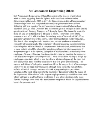 Self Assessment Empowering Others
Self Assessment: Empowering Others Delegation is the process of entrusting
work to others by giving them the right to make decisions and take action
(Schermerhorn Bachrach. 2015. p. 257). In this assignment, the self assessment of
Empowering Others was completed from the Management textbook and the
following will be a report of the self assessment interpretation (Schermerhorn
Bachrach. 2015. p. 262). Overview The assessment gives a rating on a series of nine
questions from 1 Strongly Disagree, to 5 Strongly Agree. The lower the score, the
more apt you are at being able to delegate to others. The overall score of my
assessment was a 29, which is about the midway point of the scale of 9 45. Zero
questions were answered with a score... Show more content on Helpwriting.net ...
The time it takes to explain tasks to others and your co workers workload are
constantly at varying levels. The complexity of some tasks may require more time
explaining than what is allotted to complete task. In those cases, another time that
is more suitable should be planned to train the employee for future occasions. If
manpower usage is at its capacity, delegation of additional tasks would only strain
employee efficiency. Disagree Questions one, three and six question the employee
s skill level to complete the delegated task. I have always been willing to assign my
employees a new task, which is how they learn. Mistakes happen all the time, but
how each person deals with the issue is how they will grow professionally. The
success and failure of delegation sometimes fall on the support level of the manager.
Employees do not need micromanaged, although there should be regular status
updates with their manager to ensure the task is progressing to expectations.
Conclusion My work ethic supports the function of delegation within the means of
the department. Allocation of tasks to your employees conveys confidence and trust
which will lead to a self sufficient workforce. It also allows the team to be more
flexible to change since there will be more than one person within the department that
knows the processes and
 