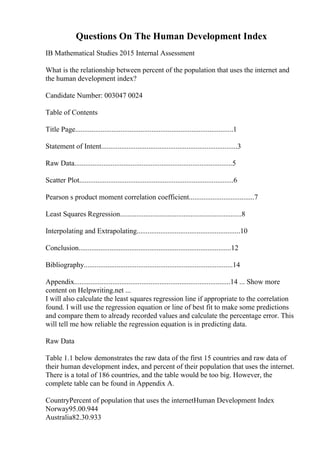 Questions On The Human Development Index
IB Mathematical Studies 2015 Internal Assessment
What is the relationship between percent of the population that uses the internet and
the human development index?
Candidate Number: 003047 0024
Table of Contents
Title Page.......................................................................................1
Statement of Intent...........................................................................3
Raw Data.......................................................................................5
Scatter Plot.....................................................................................6
Pearson s product moment correlation coefficient....................................7
Least Squares Regression...................................................................8
Interpolating and Extrapolating.........................................................10
Conclusion....................................................................................12
Bibliography..................................................................................14
Appendix......................................................................................14 ... Show more
content on Helpwriting.net ...
I will also calculate the least squares regression line if appropriate to the correlation
found. I will use the regression equation or line of best fit to make some predictions
and compare them to already recorded values and calculate the percentage error. This
will tell me how reliable the regression equation is in predicting data.
Raw Data
Table 1.1 below demonstrates the raw data of the first 15 countries and raw data of
their human development index, and percent of their population that uses the internet.
There is a total of 186 countries, and the table would be too big. However, the
complete table can be found in Appendix A.
CountryPercent of population that uses the internetHuman Development Index
Norway95.00.944
Australia82.30.933
 