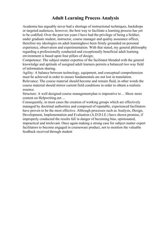 Adult Learning Process Analysis
Academia has arguably never had a shortage of instructional techniques, backdrops
or targeted audiences, however, the best way to facilitate a learning process has yet
to be codified. Over the past ten years I have had the privilege of being a Soldier,
under graduate student, instructor, course manager and quality assurance officer,
therefore my ideologies on adult learninghave been firmly grounded on personal
experience, observation and experimentation. With that stated, my general philosophy
regarding a professionally conducted and exceptionally beneficial adult learning
environment is based upon four pillars of design;
Competence: The subject matter expertise of the facilitator blended with the general
knowledge and aptitude of assigned adult learners permits a balanced two way field
of information sharing.
Agility: A balance between technology, equipment, and conceptual comprehension
must be achieved in order to ensure fundamentals are not lost in translation.
Relevance: The course material should become and remain fluid, in other words the
course material should mirror current field conditions in order to obtain a realistic
essence.
Structure: A well designed course managementplan is imperative to ... Show more
content on Helpwriting.net ...
Consequently, in most cases the creation of working groups which are effectively
managed by doctrinal authorities and composed of reputable, experienced facilitators
have proven to be the most effective. Although processes such as Analysis, Design,
Development, Implementation and Evaluation (A.D.D.I.E.) have shown promise, if
improperly conducted the results fall in danger of becoming bias, opinionated,
impractical and irrelevant. Once again making a strong case for subject matter expert
facilitators to become engaged in courseware product, not to mention the valuable
feedback received through student
 