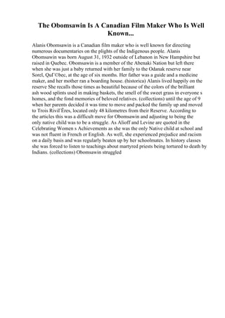 The Obomsawin Is A Canadian Film Maker Who Is Well
Known...
Alanis Obomsawin is a Canadian film maker who is well known for directing
numerous documentaries on the plights of the Indigenous people. Alanis
Obomsawin was born August 31, 1932 outside of Lebanon in New Hampshire but
raised in Quebec. Obomsawin is a member of the Abenaki Nation but left there
when she was just a baby returned with her family to the Odanak reserve near
Sorel, QuГ©bec, at the age of six months. Her father was a guide and a medicine
maker, and her mother ran a boarding house. (historica) Alanis lived happily on the
reserve She recalls those times as beautiful because of the colors of the brilliant
ash wood splints used in making baskets, the smell of the sweet grass in everyone s
homes, and the fond memories of beloved relatives. (collections) until the age of 9
when her parents decided it was time to move and packed the family up and moved
to Trois RiviГЁres, located only 48 kilometres from their Reserve. According to
the articles this was a difficult move for Obomsawin and adjusting to being the
only native child was to be a struggle. As Alioff and Levine are quoted in the
Celebrating Women s Achievements as she was the only Native child at school and
was not fluent in French or English. As well, she experienced prejudice and racism
on a daily basis and was regularly beaten up by her schoolmates. In history classes
she was forced to listen to teachings about martyred priests being tortured to death by
Indians. (collections) Obomsawin struggled
 