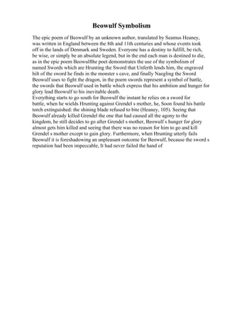 Beowulf Symbolism
The epic poem of Beowulf by an unknown author, translated by Seamus Heaney,
was written in England between the 8th and 11th centuries and whose events took
off in the lands of Denmark and Sweden. Everyone has a destiny to fulfill, be rich,
be wise, or simply be an absolute legend, but in the end each man is destined to die,
as in the epic poem Beowulfthe poet demonstrates the use of the symbolism of
named Swords which are Hrunting the Sword that Unferth lends him, the engraved
hilt of the sword he finds in the monster s cave, and finally Naegling the Sword
Beowulf uses to fight the dragon, in the poem swords represent a symbol of battle,
the swords that Beowulf used in battle which express that his ambition and hunger for
glory lead Beowulf to his inevitable death.
Everything starts to go south for Beowulf the instant he relies on a sword for
battle, when he wields Hrunting against Grendel s mother, he, Soon found his battle
torch extinguished: the shining blade refused to bite (Heaney, 105). Seeing that
Beowulf already killed Grendel the one that had caused all the agony to the
kingdom, he still decides to go after Grendel s mother, Beowulf s hunger for glory
almost gets him killed and seeing that there was no reason for him to go and kill
Grendel s mother except to gain glory. Furthermore, when Hrunting utterly fails
Beowulf it is foreshadowing an unpleasant outcome for Beowulf, because the sword s
reputation had been impeccable, It had never failed the hand of
 