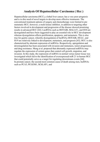 Analysis Of Hepatocellular Carcinoma ( Hcc )
Hepatocellular carcinoma (HCC), a lethal liver cancer, has a very poor prognosis
and is in dire need of novel targets to develop more effective treatments. The
conventional treatment options of surgery and chemotherapy were limited to pre
metastatic HCC; however, a multi kinase inhibitor, in addition to targeting other
factors involved in development and progression of the disease showed promising
results in advanced HCC [42]. LncRNAs such as HOTAIR, MALAT1, and H10 are
dysregulated and have been suggested to play an essential role in HCC development
whereas dysregulation affects proliferation, apoptosis, and metastasis. This is also
true for gastric cancer, whereby dysregulation of lncRNAs HOTAIR, HULC, and
H19 are relatively linked to development, metastasis, and prognosis [43]. HCC is also
characterized by aberrant expression of miRNAs. Respectively, upregulation and
downregulation has been associated with invasion and metastasis, tumor progression,
and drug resistance. Meng et al. proposed that aberrantly expressed miRNAs may
regulate the expression of certain genes that control cell growth, migration, and
invasion. In this study, the expression of miRNA in normal versus tumor tissue was
investigated which led to the identification of overexpressed miR 21 in human HCC
that could potentially serve as a target for regulating downstream events [44].
In prostate cancer, the second most common cause of death among men, lncRNAs
such as PCA3, PCGEM1, SChLAP1, and
 