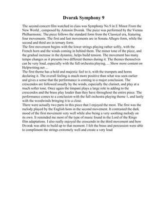 Dvorak Symphony 9
The second concert film watched in class was Symphony No.9 in E Minor From the
New World , composed by Antonin Dvorak. The piece was performed by the Vienna
Philharmonic. The piece follows the standard form from the Classical era, featuring
four movements. The first and last movements are in Sonata Allegro form, while the
second and third are in ternary form.
The first movement begins with the lower strings playing rather softly, with the
French horn and the winds coming in behind them. The minor tone of the piece, and
the gradual increase in the dynamic, helps build tension. The movement has many
tempo changes as it presents two different themes during it. The themes themselves
can be very loud, especially with the full orchestra playing, ... Show more content on
Helpwriting.net ...
The first theme has a bold and majestic feel to it, with the trumpets and horns
declaring it. The overall feeling is much more positive than what was seen earlier
and gives a sense that the performance is coming to a major conclusion. The
crescendos are followed usually by the winds, especially the clarinet, and play at a
much softer tone. Once again the timpani plays a large role in adding to the
crescendos and the brass play louder than they have throughout the entire piece. The
performance comes to a conclusion with the full orchestra playing theme 1, and lastly
with the woodwinds bringing it to a close.
There were actually two parts in this piece that I enjoyed the most. The first was the
melody played by the English horn in the second movement. It contrasted the dark
mood of the first movement very well while also being a very soothing melody on
its own. It reminded me most of the type of music found in the Lord of the Rings
film adaptations. I also really enjoyed the crescendo in the third movement and how
Dvorak was able to build up to that moment. I felt the brass and percussion were able
to compliment the strings extremely well and create a very loud
 