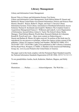Library Management
Library and Information Center Management
Recent Titles in Library and Information Science Text Series
Library and Information Center Management, Sixth Edition Robert D. Stueart and
Barbara B. Moran United States Government Information: Policies and Sources Peter
Hernon, Harold C. Relyea, Robert E. Dugan, and Joan F. Cheverie Library
Information Systems: From Library Automation to Distributed Information Access
Solutions Thomas R. Kochtanek and Joseph R. Matthews The Complete Guide to
Acquisitions Management Frances C. Wilkinson and Linda K. Lewis Organization
of Information, Second Edition Arlene G. Taylor The School Library Media
Manager, Third Edition Blanche Woolls Basic Research Methods for Librarians
Ronald R. Powell and Lynn ... Show more content on Helpwriting.net ...
Stueart and Barbara B. Moran All rights reserved. No portion of this book may be
reproduced, by any process or technique, without the express written consent of the
publisher. Library of Congress Catalog Card Number: 2007007922 ISBN: 978 1
59158 408 7 978 1 59158 406 3 (pbk.) First published in 2007 Libraries Unlimited,
88 Post Road West, Westport, CT 06881 A Member of the Greenwood Publishing
Group, Inc. www.lu.com Printed in the United States of America
The paper used in this book complies with the Permanent Paper Standard issued by
the National Information Standards Organization (Z39.48 1984). 10 9 8 7 6 5 4 3 2 1
To our grandchildren Annika, Jacob, Katherine, Madison, Magnus, and Molly
Contents
Illustrations . . . . . Preface . . . . . . . . . Acknowledgments . The Web Site . . . . .
. . . .
. . . .
. . . .
. . . .
. . . .
. . . .
. . . .
. . . .
 