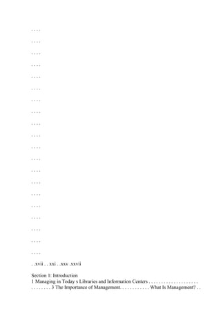 . . . .
. . . .
. . . .
. . . .
. . . .
. . . .
. . . .
. . . .
. . . .
. . . .
. . . .
. . . .
. . . .
. . . .
. . . .
. . . .
. . . .
. . . .
. . . .
. . . .
. .xvii . . xxi . .xxv .xxvii
Section 1: Introduction
1 Managing in Today s Libraries and Information Centers . . . . . . . . . . . . . . . . . . . .
. . . . . . . . 3 The Importance of Management. . . . . . . . . . . . What Is Management? . .
 