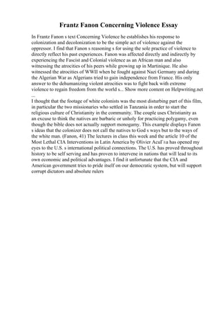 Frantz Fanon Concerning Violence Essay
In Frantz Fanon s text Concerning Violence he establishes his response to
colonization and decolonization to be the simple act of violence against the
oppressor. I find that Fanon s reasoning s for using the sole practice of violence to
directly reflect his past experiences. Fanon was affected directly and indirectly by
experiencing the Fascist and Colonial violence as an African man and also
witnessing the atrocities of his peers while growing up in Martinique. He also
witnessed the atrocities of WWII when he fought against Nazi Germany and during
the Algerian War as Algerians tried to gain independence from France. His only
answer to the dehumanizing violent atrocities was to fight back with extreme
violence to regain freedom from the world s... Show more content on Helpwriting.net
...
I thought that the footage of white colonists was the most disturbing part of this film,
in particular the two missionaries who settled in Tanzania in order to start the
religious culture of Christianity in the community. The couple uses Christianity as
an excuse to think the natives are barbaric or unholy for practicing polygamy, even
though the bible does not actually support monogamy. This example displays Fanon
s ideas that the colonizer does not call the natives to God s ways but to the ways of
the white man. (Fanon, 41) The lectures in class this week and the article 10 of the
Most Lethal CIA Interventions in Latin America by Olivier AcuГ±a has opened my
eyes to the U.S. s international political connections. The U.S. has proved throughout
history to be self serving and has proven to intervene in nations that will lead to its
own economic and political advantages. I find it unfortunate that the CIA and
American government tries to pride itself on our democratic system, but will support
corrupt dictators and absolute rulers
 
