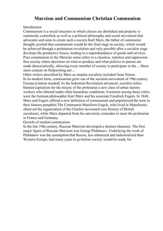 Marxism and Communism Christian Communism
Introduction
Communism is a social structure in which classes are abolished and property is
commonly controlled, as well as a political philosophy and social movement that
advocates and aims to create such a society.Karl Marx, the father of communist
thought, posited that communism would be the final stage in society, which would
be achieved through a proletarian revolution and only possible after a socialist stage
develops the productive forces, leading to a superabundance of goods and services.
Pure communism in the Marxian sense refers to a classless, stateless and oppression
free society where decisions on what to produce and what policies to pursue are
made democratically, allowing every member of society to participate in the ... Show
more content on Helpwriting.net ...
Other writers described by Marx as utopian socialists included Saint Simon.
In its modern form, communism grew out of the socialist movement of 19th century
Europe.[citation needed] As the Industrial Revolution advanced, socialist critics
blamed capitalism for the misery of the proletariat a new class of urban factory
workers who labored under often hazardous conditions. Foremost among these critics
were the German philosopher Karl Marx and his associate Friedrich Engels. In 1848,
Marx and Engels offered a new definition of communism and popularized the term in
their famous pamphlet The Communist Manifesto.Engels, who lived in Manchester,
observed the organization of the Chartist movement (see History of British
socialism), while Marx departed from his university comrades to meet the proletariat
in France and Germany.
Growth of modern communism
In the late 19th century, Russian Marxism developed a distinct character. The first
major figure of Russian Marxism was Georgi Plekhanov. Underlying the work of
Plekhanov was the assumption that Russia, less urbanized and industrialized than
Western Europe, had many years to go before society would be ready for
 