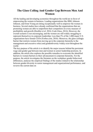The Glass Ceiling And Gender Gap Between Men And
Women
All the leading and developing economies throughout the world are in favor of
empowering the women in business. Leading organizations like IBM, Johnson
Johnson, and Ernst Young are doing exceptionally well to empower the women in
business. Several studies have already confirmed that the organizations that are
promoting women are able to outperform their competitors on every measure of
profitability and growth (Hoobler et al. 2016; Cook Glass, 2014). However, the
overall scenario is not encouraging, and the women are still widely struggling to
represent themselves in corporate leadership. Less than 5% of the 1,000 major U.S.
organizations have female CEOs (Forbes.com, 2016). Moreover, the glass ceiling(a
barrier that restricts women from moving up in the corporate hierarchy to the
management and executive roles) and genderdiversity widely exist throughout the
world.
The key purpose of the article is to identify the major reasons behind the persistent
wage and gender gap between men and women in senior leadership positions. In
addition, the article also explores the possible remedies to overcome the identified
barriers to women barriers to their advancement to corporate hierarchy. For the
purpose, the article investigates the literature on the workplace gender behavioral
differences, analyses the empirical findings of the studies related to the relationship
between gender diversity in senior management and organizational performance, and
reviews the current data on
 