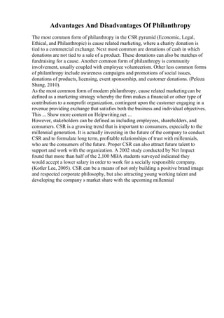 Advantages And Disadvantages Of Philanthropy
The most common form of philanthropy in the CSR pyramid (Economic, Legal,
Ethical, and Philanthropic) is cause related marketing, where a charity donation is
tied to a commercial exchange. Next most common are donations of cash in which
donations are not tied to a sale of a product. These donations can also be matches of
fundraising for a cause. Another common form of philanthropy is community
involvement, usually coupled with employee volunteerism. Other less common forms
of philanthropy include awareness campaigns and promotions of social issues,
donations of products, licensing, event sponsorship, and customer donations. (Peloza
Shang, 2010).
As the most common form of modern philanthropy, cause related marketing can be
defined as a marketing strategy whereby the firm makes a financial or other type of
contribution to a nonprofit organization, contingent upon the customer engaging in a
revenue providing exchange that satisfies both the business and individual objectives.
This ... Show more content on Helpwriting.net ...
However, stakeholders can be defined as including employees, shareholders, and
consumers. CSR is a growing trend that is important to consumers, especially to the
millennial generation. It is actually investing in the future of the company to conduct
CSR and to formulate long term, profitable relationships of trust with millennials,
who are the consumers of the future. Proper CSR can also attract future talent to
support and work with the organization. A 2002 study conducted by Net Impact
found that more than half of the 2,100 MBA students surveyed indicated they
would accept a lower salary in order to work for a socially responsible company.
(Kotler Lee, 2005). CSR can be a means of not only building a positive brand image
and respected corporate philosophy, but also attracting young working talent and
developing the company s market share with the upcoming millennial
 