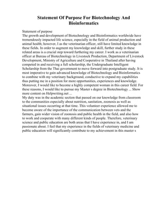 Statement Of Purpose For Biotechnology And
Bioinformatics
Statement of purpose
The growth and development of Biotechnology and Bioinformatics worldwide have
tremendously impacted life science, especially in the field of animal production and
animal health; however, I as the veterinarian officer, still have limited knowledge in
these fields. In order to augment my knowledge and skill, further study in these
related areas is a crucial step toward furthering my career. I work as a veterinarian
officer at Bureau of Biotechnology in Livestock Production, Department of Livestock
Development, Ministry of Agriculture and Cooperative in Thailand after having
competed in and receiving a full scholarship, the Undergraduate Intelligent
Scholarship from the Thai government to move forward into postgraduate study. It is
most imperative to gain advanced knowledge of Biotechnology and Bioinformatics
to combine with my veterinary background, conductive to expand my capabilities
thus putting me in a position for more opportunities, experiences and knowledge.
Moreover, I would like to become a highly competent woman in this career field. For
these reasons, I would like to pursue my Master s degree in Biotechnology ... Show
more content on Helpwriting.net ...
My duty was in the academic section that passed on our knowledge from classroom
to the communities especially about nutrition, sanitation, zoonosis as well as
situational issues occurring at that time. This volunteer experience allowed me to
become aware of the importance of the communication between vets and the
farmers, gain wider vision of zoonosis and public health in the field, and also how
to work and cooperate with many different kinds of people. Therefore, veterinary
science and public education are both areas that I have experience in, and I am
passionate about. I feel that my experience in the fields of veterinary medicine and
public education will significantly contribute to my achievement in this master s
 