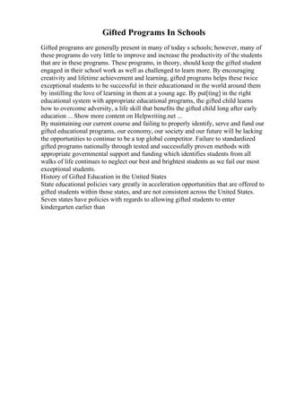 Gifted Programs In Schools
Gifted programs are generally present in many of today s schools; however, many of
these programs do very little to improve and increase the productivity of the students
that are in these programs. These programs, in theory, should keep the gifted student
engaged in their school work as well as challenged to learn more. By encouraging
creativity and lifetime achievement and learning, gifted programs helps these twice
exceptional students to be successful in their educationand in the world around them
by instilling the love of learning in them at a young age. By put[ting] in the right
educational system with appropriate educational programs, the gifted child learns
how to overcome adversity, a life skill that benefits the gifted child long after early
education ... Show more content on Helpwriting.net ...
By maintaining our current course and failing to properly identify, serve and fund our
gifted educational programs, our economy, our society and our future will be lacking
the opportunities to continue to be a top global competitor. Failure to standardized
gifted programs nationally through tested and successfully proven methods with
appropriate governmental support and funding which identifies students from all
walks of life continues to neglect our best and brightest students as we fail our most
exceptional students.
History of Gifted Education in the United States
State educational policies vary greatly in acceleration opportunities that are offered to
gifted students within those states, and are not consistent across the United States.
Seven states have policies with regards to allowing gifted students to enter
kindergarten earlier than
 