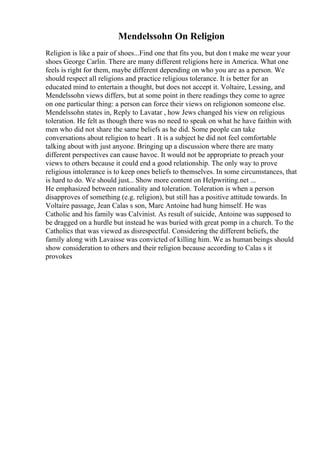 Mendelssohn On Religion
Religion is like a pair of shoes...Find one that fits you, but don t make me wear your
shoes George Carlin. There are many different religions here in America. What one
feels is right for them, maybe different depending on who you are as a person. We
should respect all religions and practice religious tolerance. It is better for an
educated mind to entertain a thought, but does not accept it. Voltaire, Lessing, and
Mendelssohn views differs, but at some point in there readings they come to agree
on one particular thing: a person can force their views on religionon someone else.
Mendelssohn states in, Reply to Lavatar , how Jews changed his view on religious
toleration. He felt as though there was no need to speak on what he have faithin with
men who did not share the same beliefs as he did. Some people can take
conversations about religion to heart . It is a subject he did not feel comfortable
talking about with just anyone. Bringing up a discussion where there are many
different perspectives can cause havoc. It would not be appropriate to preach your
views to others because it could end a good relationship. The only way to prove
religious intolerance is to keep ones beliefs to themselves. In some circumstances, that
is hard to do. We should just... Show more content on Helpwriting.net ...
He emphasized between rationality and toleration. Toleration is when a person
disapproves of something (e.g. religion), but still has a positive attitude towards. In
Voltaire passage, Jean Calas s son, Marc Antoine had hung himself. He was
Catholic and his family was Calvinist. As result of suicide, Antoine was supposed to
be dragged on a hurdle but instead he was buried with great pomp in a church. To the
Catholics that was viewed as disrespectful. Considering the different beliefs, the
family along with Lavaisse was convicted of killing him. We as humanbeings should
show consideration to others and their religion because according to Calas s it
provokes
 