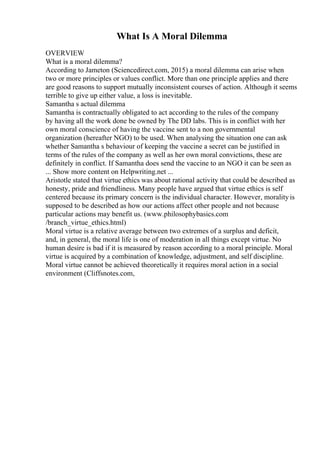 What Is A Moral Dilemma
OVERVIEW
What is a moral dilemma?
According to Jameton (Sciencedirect.com, 2015) a moral dilemma can arise when
two or more principles or values conflict. More than one principle applies and there
are good reasons to support mutually inconsistent courses of action. Although it seems
terrible to give up either value, a loss is inevitable.
Samantha s actual dilemma
Samantha is contractually obligated to act according to the rules of the company
by having all the work done be owned by The DD labs. This is in conflict with her
own moral conscience of having the vaccine sent to a non governmental
organization (hereafter NGO) to be used. When analysing the situation one can ask
whether Samantha s behaviour of keeping the vaccine a secret can be justified in
terms of the rules of the company as well as her own moral convictions, these are
definitely in conflict. If Samantha does send the vaccine to an NGO it can be seen as
... Show more content on Helpwriting.net ...
Aristotle stated that virtue ethics was about rational activity that could be described as
honesty, pride and friendliness. Many people have argued that virtue ethics is self
centered because its primary concern is the individual character. However, moralityis
supposed to be described as how our actions affect other people and not because
particular actions may benefit us. (www.philosophybasics.com
/branch_virtue_ethics.html)
Moral virtue is a relative average between two extremes of a surplus and deficit,
and, in general, the moral life is one of moderation in all things except virtue. No
human desire is bad if it is measured by reason according to a moral principle. Moral
virtue is acquired by a combination of knowledge, adjustment, and self discipline.
Moral virtue cannot be achieved theoretically it requires moral action in a social
environment (Cliffsnotes.com,
 