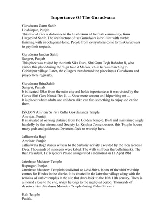 Importance Of The Gurudwara
Gurudwara Garna Sahib
Hoshiarpur, Punjab
This Gurudwara is dedicated to the Sixth Guru of the Sikh community, Guru
Hargobind Sahib. The architecture of the Gurudwara is brilliant with marble
finishing with an octagonal dome. People from everywhere come to this Gurudwara
to pay their respects.
Gurudwara Jandsar Sahib
Sangrur, Punjab
This place was visited by the ninth Sikh Guru, Shri Guru Tegh Bahadur Ji, who
visited this place during the reign tour at Malwa, while he was marching to
Gobindpur village. Later, the villagers transformed the place into a Gurudwara and
prayed here regularly.
Gurudwara Jhira Sahib
Sangrur, Punjab
It is located 18km from the main city and holds importance as it was visited by the
Gurus, Shri Guru Nanak Dev Ji, ... Show more content on Helpwriting.net ...
It is placed where adults and children alike can find something to enjoy and excite
them.
ISKCON Amritsar Sri Sri Radha Gokulananda Temple
Amritsar, Punjab
It is situated at walking distance from the Golden Temple. Built and maintained single
handedly by the International Society for Krishna Consciousness, this Temple houses
many gods and goddesses. Devotees flock to worship here.
Jallianwala Bagh
Amritsar, Punjab
Jallianwala Bagh stands witness to the barbaric activity executed by the then General
Dyer. Thousands of innocents were killed. The walls still bear the bullet marks. The
then President, Dr. Rajendra Prasad inaugurated a memorial on 13 April 1961.
Jateshwar Mahadev Temple
Rupnagar, Punjab
Jateshwar Mahadev Temple is dedicated to Lord Shiva, is one of the chief worship
centres for Hindus in the district. It is situated in the Jatwahar village along with the
remains of earlier temples at the site that dates back to the 10th 11th century. There is
a mound close to the site, which belongs to the medieval period. Thousands of
devotees visit Jateshwar Mahadev Temple during Maha Shivratri.
Kali Temple
Patiala,
 