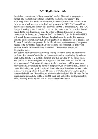 2-Methylbutane Lab
In this lab, concentrated HCl was added to 2 methyl 2 butanol in a separatory
funnel. The reactants were shaken to help the reaction occur quickly. The
separatory funnel was vented several times, to reduce pressure that resulted from
the reaction which was due to the high vapor pressure of HCl. The Hydrochloric
acid will dissociate, and the H+ will react with the OH C to form H2O C. The H2O
is a good leaving group. As the LG is on a tertiary carbon, an Sn1 reaction should
occur. In the rate determining step, the water will leave, to produce a tertiary
carbocation. In the second (fast) step, the Cl nucleophile from the dissociated HCl
will attack the carbocation and 2 chloro 2 mehtylbutane forms. In this reaction,
some E1 also occurs; however, HCl will react with the product of E1 to produce the
2 chloro 2 methylbutane product. In the lab, after the reaction occurred, the product
needed to be purified as excess HCl was used and still remained. To purify the
product, a series of reactions were completed.... Show more content on
Helpwriting.net ...
The percent recovery was calculated by finding the moles of the initial and final
products. The moles of the initial product were found by multiplying the volume
used by the density of 2 methyl 2 butanol, and then dividing by the molar mass.
The percent recovery was good, showing few errors were made and that the lab
went as expected. To improve the recovery, the extractions could be done even
more carefully. To analyze the purity of the product, an IR test was run. 2 methyl 2
butanol has a large OH peak; 2 chloro 2 butane does not, but otherwise looks quite
similar. The main peak on 2 chloro 2 butane is a C Cl peak; however, this peak is
not revealed with this IR machine, so it could not be analyzed. The IR chart for the
experimental product did not have the OH peak and looked like the theoretical IR
chart, meaning it was dry and that the desired product had been
 
