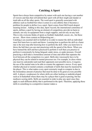 Catching A Sport
Sports have always been competitive by nature with each one having a vast number
of viewers and fans that will defend their sport with all their might and slander or
trash talk on all the other sports. The word sport is generally associated with
athletics such as football but when it comes to a non athletic then it becomes a
problem for people to define it as a sport. Sport comes from Old French desport
meaning leisure . Adding to this idea, Sport Accord, the international committee of
sports, defines a sport by having an element of competition, provide no harm to
animals, not rely on equipment from a single supplier, and not rely on any luck .
This is why everyone thinks of sports as football, basketball, soccer, etc., but those
are not... Show more content on Helpwriting.net ...
Catching is an essential skill in football so in order to master the skill an individual
must first learn how to catch and throw. Learning how to perform the skill at a faster
rate is the next step after knowing how to perform the skill. After you learn how to
throw the ball then you can start practicing with the speed of the throw. When you
have learned the skill and have practiced to perform it well then you practice to
perform it consistently by being fatigued, under stress, or under pressure. Overall
practicing a skill takes a tremendous amount of time and effort that separates the
level between all the competitors in a sport. Skills don t necessarily have to be
physical they can be related to mental processes too. For example, in chess where
one must try and predict and read their opponents next possible move, it requires
the use of the mental state to be able to counter the opponent s moves. Every sport
whether physical or mental contains a multitude of skills that must be mastered by
the player. This is what makes every sport extremely tough to compete in due to
the tremendous amount of practice that must be done to be great at every possible
skill. A player s weaknesses lie where skills are either lacking or underdeveloped
such as in basketball where there may be a player that is great at passing, but has
mediocre scoring skills. Skills are essential in order to play any sport since they
apply to each different ability that is performed in the sport. Therefore, applying those
skills to something in a competitive manner makes a
 
