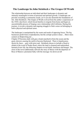 The Landscape In John Steinbeck s The Grapes Of Wrath
The relationship between an individual and their landscapes is dynamic and
intensely meaningful in terms of personal and spiritual growth. A landscape can
provide everything a community needs; yet it can also demolish the foundations of
life. John Steinbeck s The Grapes of Wrath evolved from the author s experience of
the 1930 s dust bowl, which forced families to migrate from home and begin an
uncomfortable process of forging a new relationship with California. During this
journey, it reveals a dynamic and ongoing struggle to find a sense on belonging in
both a physical and spiritual sense.
The landscape is manipulated by the wants and needs of opposing forces. The big
businesses profit from overproduction, but the corrupt system is knee ... Show more
content on Helpwriting.net ...
Chapter 29 becomes dark with grey clouds marched in from the ocean and the
gusty showers causing the earth to become blackened . There is hopelessness
shown by faces ... grey with terror and . Steinbeck choses to include a flood to
allude to the event of Noahs flood, where the land is cleansed and replenished.
Instead of new life, the following chapters reveal death, loneliness and hunger. The
close of the novel additionally subverts the story of Moses with the departure of
Rose of Sharon s premature baby with the message: Go down an tell
 