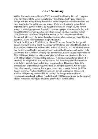 Rutsch Summary
Within this article, author Rutsch (2015), starts off by allowing the readers to guess
what percentage of the U.S. s federal money they think actually goes straight to
foreign aid. The Kaiser Family Foundation has in fact polled several individuals and
more than half of the public guessed wrong. While people actually guessed that
approximately a quarter of the U.S s budget is focused on foreign aid, the correct
answer is around one percent. Ironically, even once people knew the truth, they still
thought that the U.S was spending more than enough on other countries. Rutsch
(2015) blames a little bit of the public s opinion on the comprehensive idea of
foreign aid. Moreover, the author broadly explained what entities are covered by the
country s... Show more content on Helpwriting.net ...
In 2014, the U.S. spent $3.1 billion on HIV/AIDS about a fifth of the foreign aid
budget. The next two big health categories were Maternal and Child Health, at about
$530 million, and malaria, at about $470 million (Rutsch 2015). The last health topic
that the foreign aid budget supports are international health crises, such as the Ebola
catastrophe that existed not too long ago. Furthermore, Rutsch (2015) asserted that in
2014 billions of foreign aid money was spent on infrastructure ventures. The next
sixth of the budget, according to the author, goes towards humanitarian actions. For
example, the aid provided many refugees who fled from dangerous circumstances
with shelter, warmth, food, and at times migration fees. This means that a little
amount is left over for resolving disasters in the refugees countries. On the other
hand, there actually is money that is spent on overseas projects. In fact, the U.S s
budget supported Afghanistan three years ago, as well as universal illnesses. In
addition to improving roads within the country, the foreign aid was able to
reconstruct groundwork in Haiti. Finally, Rutsch (2015) quoted a man by the name of
Phyllis Pomerantz who spoke about the generosity of the U.S in the
 