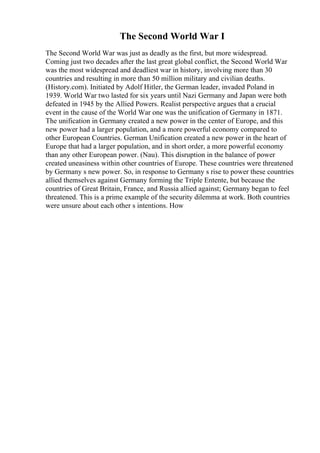 The Second World War I
The Second World War was just as deadly as the first, but more widespread.
Coming just two decades after the last great global conflict, the Second World War
was the most widespread and deadliest war in history, involving more than 30
countries and resulting in more than 50 million military and civilian deaths.
(History.com). Initiated by Adolf Hitler, the German leader, invaded Poland in
1939. World War two lasted for six years until Nazi Germany and Japan were both
defeated in 1945 by the Allied Powers. Realist perspective argues that a crucial
event in the cause of the World War one was the unification of Germany in 1871.
The unification in Germany created a new power in the center of Europe, and this
new power had a larger population, and a more powerful economy compared to
other European Countries. German Unification created a new power in the heart of
Europe that had a larger population, and in short order, a more powerful economy
than any other European power. (Nau). This disruption in the balance of power
created uneasiness within other countries of Europe. These countries were threatened
by Germany s new power. So, in response to Germany s rise to power these countries
allied themselves against Germany forming the Triple Entente, but because the
countries of Great Britain, France, and Russia allied against; Germany began to feel
threatened. This is a prime example of the security dilemma at work. Both countries
were unsure about each other s intentions. How
 