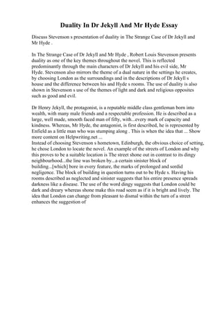 Duality In Dr Jekyll And Mr Hyde Essay
Discuss Stevenson s presentation of duality in The Strange Case of Dr Jekyll and
Mr Hyde .
In The Strange Case of Dr Jekyll and Mr Hyde , Robert Louis Stevenson presents
duality as one of the key themes throughout the novel. This is reflected
predominantly through the main characters of Dr Jekyll and his evil side, Mr
Hyde. Stevenson also mirrors the theme of a dual nature in the settings he creates,
by choosing London as the surroundings and in the descriptions of Dr Jekyll s
house and the difference between his and Hyde s rooms. The use of duality is also
shown in Stevenson s use of the themes of light and dark and religious opposites
such as good and evil.
Dr Henry Jekyll, the protagonist, is a reputable middle class gentleman born into
wealth, with many male friends and a respectable profession. He is described as a
large, well made, smooth faced man of fifty, with...every mark of capacity and
kindness. Whereas, Mr Hyde, the antagonist, is first described, he is represented by
Enfield as a little man who was stumping along . This is when the idea that ... Show
more content on Helpwriting.net ...
Instead of choosing Stevenson s hometown, Edinburgh, the obvious choice of setting,
he chose London to locate the novel. An example of the streets of London and why
this proves to be a suitable location is The street shone out in contrast to its dingy
neighbourhood...the line was broken by...a certain sinister block of
building...[which] bore in every feature, the marks of prolonged and sordid
negligence. The block of building in question turns out to be Hyde s. Having his
rooms described as neglected and sinister suggests that his entire presence spreads
darkness like a disease. The use of the word dingy suggests that London could be
dark and dreary whereas shone make this road seem as if it is bright and lively. The
idea that London can change from pleasant to dismal within the turn of a street
enhances the suggestion of
 