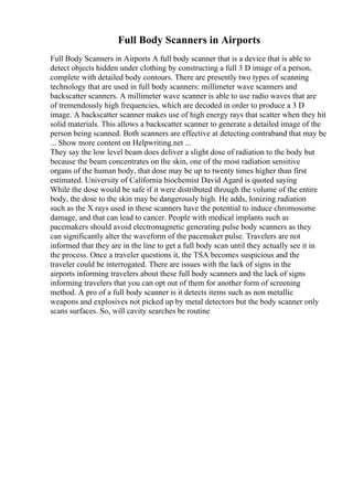 Full Body Scanners in Airports
Full Body Scanners in Airports A full body scanner that is a device that is able to
detect objects hidden under clothing by constructing a full 3 D image of a person,
complete with detailed body contours. There are presently two types of scanning
technology that are used in full body scanners: millimeter wave scanners and
backscatter scanners. A millimeter wave scanner is able to use radio waves that are
of tremendously high frequencies, which are decoded in order to produce a 3 D
image. A backscatter scanner makes use of high energy rays that scatter when they hit
solid materials. This allows a backscatter scanner to generate a detailed image of the
person being scanned. Both scanners are effective at detecting contraband that may be
... Show more content on Helpwriting.net ...
They say the low level beam does deliver a slight dose of radiation to the body but
because the beam concentrates on the skin, one of the most radiation sensitive
organs of the human body, that dose may be up to twenty times higher than first
estimated. University of California biochemist David Agard is quoted saying
While the dose would be safe if it were distributed through the volume of the entire
body, the dose to the skin may be dangerously high. He adds, Ionizing radiation
such as the X rays used in these scanners have the potential to induce chromosome
damage, and that can lead to cancer. People with medical implants such as
pacemakers should avoid electromagnetic generating pulse body scanners as they
can significantly alter the waveform of the pacemaker pulse. Travelers are not
informed that they are in the line to get a full body scan until they actually see it in
the process. Once a traveler questions it, the TSA becomes suspicious and the
traveler could be interrogated. There are issues with the lack of signs in the
airports informing travelers about these full body scanners and the lack of signs
informing travelers that you can opt out of them for another form of screening
method. A pro of a full body scanner is it detects items such as non metallic
weapons and explosives not picked up by metal detectors but the body scanner only
scans surfaces. So, will cavity searches be routine
 