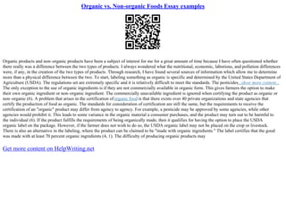 Organic vs. Non-organic Foods Essay examples
Organic products and non–organic products have been a subject of interest for me for a great amount of time because I have often questioned whether
there really was a difference between the two types of products. I always wondered what the nutritional, economic, laborious, and pollution differences
were, if any, in the creation of the two types of products. Through research, I have found several sources of information which allow me to determine
more than a physical difference between the two. To start, labeling something as organic is specific and determined by the United States Department of
Agriculture (USDA). The regulations set are extremely specific and it is relatively difficult to meet the standards. The pesticides...show more content...
The only exception to the use of organic ingredients is if they are not commercially available in organic form. This gives farmers the option to make
their own organic ingredient or non–organic ingredient. The commercially unavailable ingredient is ignored when certifying the product as organic or
non–organic (6). A problem that arises in the certification oforganic food is that there exists over 40 private organizations and state agencies that
certify the production of food as organic. The standards for consideration of certification are still the same, but the requirements to receive the
certification of an "organic" product may differ from agency to agency. For example, a pesticide may be approved by some agencies, while other
agencies would prohibit it. This leads to some variance in the organic material a consumer purchases, and the product may turn out to be harmful to
the individual (6). If the product fulfills the requirements of being organically made, then it qualifies for having the option to place the USDA
organic label on the package. However, if the farmer does not wish to do so, the USDA organic label may not be placed on the crop or livestock.
There is also an alternative in the labeling, where the product can be claimed to be "made with organic ingredients." The label certifies that the good
was made with at least 70 percent organic ingredients (4, 1). The difficulty of producing organic products may
Get more content on HelpWriting.net
 