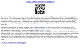 College Athletes Should Get Paid Essay
If you were a college–athlete what would you do if you got paid a tremendous amount of money? Right now, no college athlete are getting paid for
their work, but it is a very strong debate going on in the country whether they should or not. Many people believe that since they are spending several
hours into their sports, to entertain the world, that they deserve some type of payment. There are several amounts of pros and cons of paying college
athletes, and you have to really "dissect" it and imagine about their future. From my standpoint, I believe that college–athletes should not be paid
because of the risk of them forgetting about their academics, using their money for non–important items, and because most of them are "technically"
getting paid.
Starting off, if college athletes got paid they would look at their "student–athlete career" as more of a job, other than academics and one of their
hobbies. To extend off, the people that believe that the athletes should receive payment because of their consistent work, aren't really thinking about
what their purpose is to even be there. It is called "student–athlete" because...show more content...
Anyone could say or think that "no they aren't getting paid," but you have to think about what they are getting in replacement of a check. First payment
in my eyes, is that, I quote "The average NCAA athlete on scholarship gets, per year, about $10,000" (http://www.marcusfootball.com). Not to mention
the outstandingly–talented students that receive a full–ride (everything paid for). Over the full four years of playing the sport that is saving
approximately $40,000. That amount of money is tremendous to families and could be very helpful for them. The other way of payment is all of the
popularity and fame they get. The students literally are getting shown on television and are getting their name known all around the campus, if not the
whole
Get more content on HelpWriting.net
 