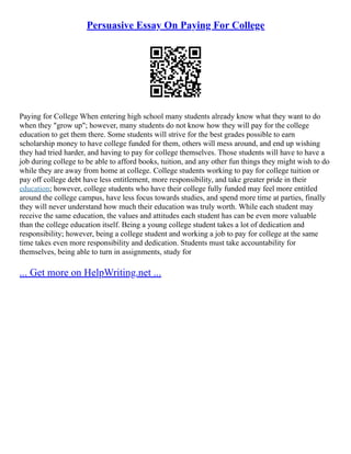 Persuasive Essay On Paying For College
Paying for College When entering high school many students already know what they want to do
when they "grow up"; however, many students do not know how they will pay for the college
education to get them there. Some students will strive for the best grades possible to earn
scholarship money to have college funded for them, others will mess around, and end up wishing
they had tried harder, and having to pay for college themselves. Those students will have to have a
job during college to be able to afford books, tuition, and any other fun things they might wish to do
while they are away from home at college. College students working to pay for college tuition or
pay off college debt have less entitlement, more responsibility, and take greater pride in their
education; however, college students who have their college fully funded may feel more entitled
around the college campus, have less focus towards studies, and spend more time at parties, finally
they will never understand how much their education was truly worth. While each student may
receive the same education, the values and attitudes each student has can be even more valuable
than the college education itself. Being a young college student takes a lot of dedication and
responsibility; however, being a college student and working a job to pay for college at the same
time takes even more responsibility and dedication. Students must take accountability for
themselves, being able to turn in assignments, study for
... Get more on HelpWriting.net ...
 